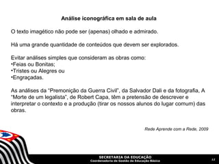 Análise iconográfica em sala de aula

O texto imagético não pode ser (apenas) olhado e admirado.

Há uma grande quantidade de conteúdos que devem ser explorados.

Evitar análises simples que consideram as obras como:
•Feias ou Bonitas;
•Tristes ou Alegres ou
•Engraçadas.

As análises da “Premonição da Guerra Civil”, da Salvador Dali e da fotografia, A
“Morte de um legalista”, de Robert Capa, têm a pretensão de descrever e
interpretar o contexto e a produção (tirar os nossos alunos do lugar comum) das
obras.


                                                                Rede Aprende com a Rede, 2009




                                     SECRETARIA DA EDUCAÇÃO
                                                                                                12
                                Coordenadoria de Gestão da Educação Básica
 