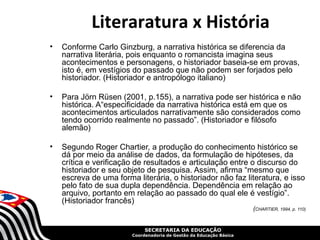 Literaratura x História
•   Conforme Carlo Ginzburg, a narrativa histórica se diferencia da
    narrativa literária, pois enquanto o romancista imagina seus
    acontecimentos e personagens, o historiador baseia-se em provas,
    isto é, em vestígios do passado que não podem ser forjados pelo
    historiador. (Historiador e antropólogo italiano)

•   Para Jörn Rüsen (2001, p.155), a narrativa pode ser histórica e não
    histórica. A“especificidade da narrativa histórica está em que os
    acontecimentos articulados narrativamente são considerados como
    tendo ocorrido realmente no passado”. (Historiador e filósofo
    alemão)

•   Segundo Roger Chartier, a produção do conhecimento histórico se
    dá por meio da análise de dados, da formulação de hipóteses, da
    crítica e verificação de resultados e articulação entre o discurso do
    historiador e seu objeto de pesquisa. Assim, afirma “mesmo que
    escreva de uma forma literária, o historiador não faz literatura, e isso
    pelo fato de sua dupla dependência. Dependência em relação ao
    arquivo, portanto em relação ao passado do qual ele é vestígio”.
    (Historiador francês)
                                                                     (CHARTIER, 1994, p. 110)


                             SECRETARIA DA EDUCAÇÃO
                        Coordenadoria de Gestão da Educação Básica
 