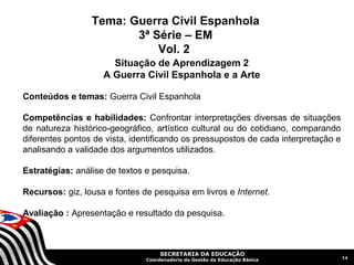 Tema: Guerra Civil Espanhola
                        3ª Série – EM
                            Vol. 2
                      Situação de Aprendizagem 2
                    A Guerra Civil Espanhola e a Arte

Conteúdos e temas: Guerra Civil Espanhola

Competências e habilidades: Confrontar interpretações diversas de situações
de natureza histórico-geográfico, artístico cultural ou do cotidiano, comparando
diferentes pontos de vista, identificando os pressupostos de cada interpretação e
analisando a validade dos argumentos utilizados.

Estratégias: análise de textos e pesquisa.

Recursos: giz, lousa e fontes de pesquisa em livros e Internet.

Avaliação : Apresentação e resultado da pesquisa.



                                    SECRETARIA DA EDUCAÇÃO
                                                                                    14
                               Coordenadoria de Gestão da Educação Básica
 