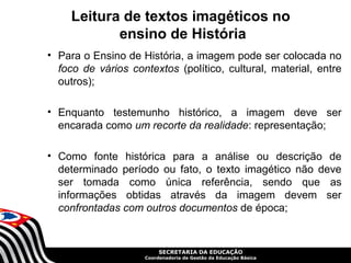 Leitura de textos imagéticos no
            ensino de História
• Para o Ensino de História, a imagem pode ser colocada no
  foco de vários contextos (político, cultural, material, entre
  outros);

• Enquanto testemunho histórico, a imagem deve ser
  encarada como um recorte da realidade: representação;

• Como fonte histórica para a análise ou descrição de
  determinado período ou fato, o texto imagético não deve
  ser tomada como única referência, sendo que as
  informações obtidas através da imagem devem ser
  confrontadas com outros documentos de época;


                         SECRETARIA DA EDUCAÇÃO
                    Coordenadoria de Gestão da Educação Básica
 
