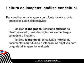 Leitura de imagens: análise conceitual

Para analisar uma imagem como fonte histórica, dois
 processos são indispensáveis:

      - análise iconográfica: realidade exterior do
  objeto retratado, uma descrição dos elemento que
  compõem a imagem.
      - análise iconológica: a realidade interior do
  documento, aqui situa-se a intenção, os objetivos para
  os quais tal imagem foi realizada.



                           SECRETARIA DA EDUCAÇÃO
                      Coordenadoria de Gestão da Educação Básica
 