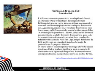 Premonição da Guerra Civil
                       Salvador Dalí

É utilizado como meio para mostrar os dois pólos da Guerra ,
de satisfação total e de mutilação, destruição absoluta.
Dalí era publicamente contra a guerra, achava-a desnecessária
e terrível, e utilizou esta pintura como meio para demonstrar
isso. A guerra era, segundo ele, o resultado de diferenças entre
homens com ambições assustadoramente bestiais, desmedidas.
“A premonição da guerra civil”, de Dalí, baseia-se em dolorosos
pensamentos de saudade, de morte, de consciência que a vida.
O pequeno homem á esquerda, parado sobre a pesada mão.
Este simboliza Anneke e Nikki van Lugo, amigos de infância de
Dalí, que tiveram um importante papel na formação da
personalidade do pequeno Salvador.
Os feijões cozidos podem significar as antigas oferendas catalãs
aos deuses. Podem também significar a fome, a ausência de
alimento durante a guerra civil espanhola. Provocando assim
um significado ainda mais profundo acerca da morte e da vida.

                        http://conflitoespanhol.wordpress.com/2010/08/22/salvador-dali/




      SECRETARIA DA EDUCAÇÃO
                                                                                     19
 Coordenadoria de Gestão da Educação Básica
 