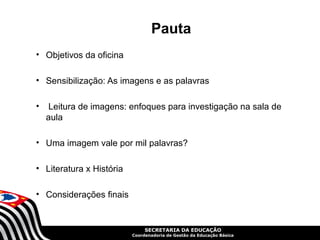 Pauta
• Objetivos da oficina

• Sensibilização: As imagens e as palavras

•    Leitura de imagens: enfoques para investigação na sala de
    aula

• Uma imagem vale por mil palavras?

• Literatura x História

• Considerações finais


                               SECRETARIA DA EDUCAÇÃO
                          Coordenadoria de Gestão da Educação Básica
 