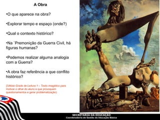 A Obra

•O que aparece na obra?

•Explorar tempo e espaço (onde?)

•Qual o contexto histórico?

•Na `Premonição da Guerra Civil, há
figuras humanas?

•Podemos realizar alguma analogia
com a Guerra?

•A obra faz referência a que conflito
histórico?

(Utilizei Grade de Leitura 1 – Texto imagético para
motivar o olhar do aluno e que provoquem
questionamentos e gerar problematização)




                                                           SECRETARIA DA EDUCAÇÃO
                                                      Coordenadoria de Gestão da Educação Básica
 