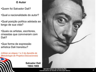 O Autor

•Quem foi Salvador Dali?

•Qual a nacionalidade do autor?

•Qual posição política adotada ao
longo de sua vida?

•Quais os artistas, escritores,
cineastas que conviveram com
Dali?

•Que forma de expressão
artística Dali transitou?

(Utilizei as etapas 1 e 2 da Apostila de
Metodologia de Projetos Educacionais)


                          Salvador Dali
                           1904-1989
                                                SECRETARIA DA EDUCAÇÃO
                                                                                        21
                                           Coordenadoria de Gestão da Educação Básica
 