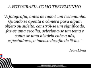 A FOTOGRAFIA COMO TESTEMUNHO

"A fotografia, antes de tudo é um testemunho.
   Quando se aponta a câmera para algum
 objeto ou sujeito, constrói-se um significado,
  faz-se uma escolha, seleciona-se um tema e
       conta-se uma história cabe a nós,
   espectadores, o imenso desafio de lê-las."

                                                                Ivan Lima


                        SECRETARIA DA EDUCAÇÃO
                   Coordenadoria de Gestão da Educação Básica
 