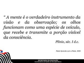 “ A mente é o verdadeiro instrumento da
visão e da observação; os olhos
funcionam como uma espécie de veículo,
que recebe e transmite a porção visível
da consciência.
                                               Plínio, séc. I d.c.

                                                Rede Aprende com a Rede, 2009




                    SECRETARIA DA EDUCAÇÃO
               Coordenadoria de Gestão da Educação Básica
 