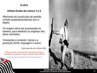 A obra

     Utilizei Grade de Leitura 1 e 2

•Momento da construção de sentido,
contato (passado/presente) com o
objeto.

•A imagem deve ser processada no
cérebro, para desfazer os enganos dos
olhos (sentidos).

•Interpretar o contexto (obra) e a
produção (fonte, linguagem e autor)

                                           Rede Aprende com a Rede, 2009.

  (Utilizei a Grade de Análise Documentária de Imagens
 Fotográficas, sugerida no artigo de Miriam Paula Manini)
    http://repositorio.bce.unb.br/bitstream/10482/946/1/ARTIGO_AnaliseDocumentariaFotografia.pdf




                                                                                                   SECRETARIA DA EDUCAÇÃO
                                                                                                                                         26
                                                                                            Coordenadoria de Gestão da Educação Básica
 