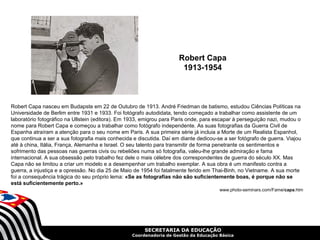 Robert Capa
                                                                       1913-1954



Robert Capa nasceu em Budapste em 22 de Outubro de 1913. André Friedman de batismo, estudou Ciências Políticas na
Universidade de Berlim entre 1931 e 1933. Foi fotógrafo autodidata, tendo começado a trabalhar como assistente de um
laboratório fotográfico na Ullstein (editora). Em 1933, emigrou para Paris onde, para escapar à perseguição nazi, mudou o
nome para Robert Capa e começou a trabalhar como fotógrafo independente. As suas fotografias da Guerra Civil de
Espanha atraíram a atenção para o seu nome em Paris. A sua primeira série já incluia a Morte de um Realista Espanhol,
que continua a ser a sua fotografia mais conhecida e discutida. Daí em diante dedicou-se a ser fotógrafo de guerra. Viajou
até à china, Itália, França, Alemanha e Israel. O seu talento para transmitir de forma penetrante os sentimentos e
sofrimento das pessoas nas guerras civis ou rebeliões numa só fotografia, valeu-lhe grande admiração e fama
internacional. A sua obsessão pelo trabalho fez dele o mais célebre dos correspondentes de guerra do século XX. Mas
Capa não se limitou a criar um modelo e a desempenhar um trabalho exemplar. A sua obra é um manifesto contra a
guerra, a injustiça e a opressão. No dia 25 de Maio de 1954 foi fatalmente ferido em Thai-Binh, no Vietname. A sua morte
foi a consequência trágica do seu próprio lema: «Se as fotografias não são suficientemente boas, é porque não se
está suficientemente perto.»
                                                                                       www.photo-seminars.com/Fame/capa.htm




                                                        SECRETARIA DA EDUCAÇÃO
                                                  Coordenadoria de Gestão da Educação Básica
 