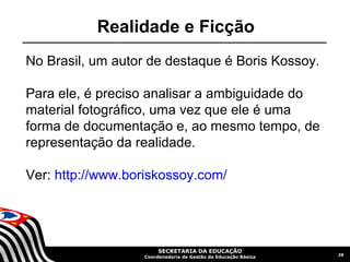 Realidade e Ficção
No Brasil, um autor de destaque é Boris Kossoy.

Para ele, é preciso analisar a ambiguidade do
material fotográfico, uma vez que ele é uma
forma de documentação e, ao mesmo tempo, de
representação da realidade.

Ver: http://www.boriskossoy.com/




                        SECRETARIA DA EDUCAÇÃO
                                                                28
                   Coordenadoria de Gestão da Educação Básica
 