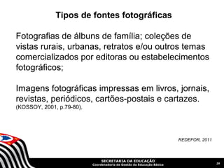 Tipos de fontes fotográficas

Fotografias de álbuns de família; coleções de
vistas rurais, urbanas, retratos e/ou outros temas
comercializados por editoras ou estabelecimentos
fotográficos;

Imagens fotográficas impressas em livros, jornais,
revistas, periódicos, cartões-postais e cartazes.
(KOSSOY, 2001, p.79-80).




                                                                        REDEFOR, 2011



                                SECRETARIA DA EDUCAÇÃO
                                                                                        29
                           Coordenadoria de Gestão da Educação Básica
 