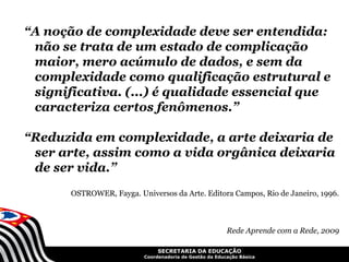 “A noção de complexidade deve ser entendida:
 não se trata de um estado de complicação
 maior, mero acúmulo de dados, e sem da
 complexidade como qualificação estrutural e
 significativa. (...) é qualidade essencial que
 caracteriza certos fenômenos.”

“Reduzida em complexidade, a arte deixaria de
 ser arte, assim como a vida orgânica deixaria
 de ser vida.”
       OSTROWER, Fayga. Universos da Arte. Editora Campos, Rio de Janeiro, 1996.



                                                         Rede Aprende com a Rede, 2009

                               SECRETARIA DA EDUCAÇÃO
                          Coordenadoria de Gestão da Educação Básica
 