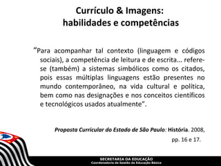 Currículo & Imagens:
         habilidades e competências

“Para acompanhar tal contexto (linguagem e códigos
 sociais), a competência de leitura e de escrita... refere-
 se (também) a sistemas simbólicos como os citados,
 pois essas múltiplas linguagens estão presentes no
 mundo contemporâneo, na vida cultural e política,
 bem como nas designações e nos conceitos científicos
 e tecnológicos usados atualmente”.


      Proposta Curricular do Estado de São Paulo: História. 2008,
                                                                 pp. 16 e 17.


                         SECRETARIA DA EDUCAÇÃO
                    Coordenadoria de Gestão da Educação Básica
 