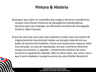 Pintura & História

Quaisquer que sejam os conteúdos das imagens devemos considerá-las
  sempre como fontes históricas de abrangência multidisciplinar,
  decisivas para seu emprego nas diferentes vertentes de investigação
  histórica. (Boris Kossoy)

O que faz com que uma coisa seja autêntica é tudo o que ela contém de
  originariamente transmissível, desde sua duração material até seu
  poder de testemunho histórico. Como esse testemunho repousa sobre
  essa duração, no caso da reprodução, em que o primeiro elemento
  escapa aos homens, o segundo - o testemunho histórico da coisa -
  encontra-se igualmente abalado. Não em dose maior, por certo, mas o
  que é assim abalado é a própria autoria da coisa (Walter Benjamin)



                             SECRETARIA DA EDUCAÇÃO
                        Coordenadoria de Gestão da Educação Básica
 