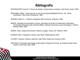 Bibliografia
BITTENCOURT, Circe M. F. Ensino de história: fundamentos e métodos. São Paulo: Cortez, 2004.

BENJAMIN, Walter. “A obra de arte na era da sua reprodutibilidade técnica”. Em: Obras
  escolhidas I, São Paulo: Brasiliense, 1985.

BORGES, Maria E. L. História e fotografia. Belo Horizonte: Autêntica, 2008.

BRASIL. Ministério da educação e Cultura. Secretaria do Ensino Fundamental. Parâmetros
  Curriculares Nacionais para o Ensino Médio: Ciências Humanas e suas Tecnologias, História.
  Brasília: MEC, 2000.

BURKE, Peter. Testemunha Ocular: história e imagem. Bauru, SP: EDUSC, 2003.

KOSSOY, Boris. Fotografia e história. São Paulo: Ateliê Editorial, 2001.

LE GOFF, Jacques. História e Memória. São Paulo: Editora da Unicamp, 2003.

SÃO PAULO. Secretaria de Estado da Educação. Proposta Curricular do Estado de São Paulo:
  História. São Paulo: SEE, 2008.




                                     SECRETARIA DA EDUCAÇÃO
                                Coordenadoria de Gestão da Educação Básica
 