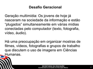 Desafio Geracional

Geração multimídia: Os jovens de hoje já
nasceram na sociedade da informação e estão
“plugados” simultaneamente em várias mídias
conectadas pelo computador (texto, fotografia,
vídeo, áudio).

Há uma preocupação em organizar mostras de
filmes, vídeos, fotografias e grupos de trabalho
que discutem o uso de imagens em Ciências
Humanas.


                          SECRETARIA DA EDUCAÇÃO
                                                                  4
                     Coordenadoria de Gestão da Educação Básica
 