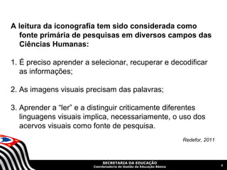 A leitura da iconografia tem sido considerada como
  fonte primária de pesquisas em diversos campos das
  Ciências Humanas:

1. É preciso aprender a selecionar, recuperar e decodificar
   as informações;

2. As imagens visuais precisam das palavras;

3. Aprender a “ler” e a distinguir criticamente diferentes
   linguagens visuais implica, necessariamente, o uso dos
   acervos visuais como fonte de pesquisa.
                                                                     Redefor, 2011



                             SECRETARIA DA EDUCAÇÃO
                                                                                     5
                        Coordenadoria de Gestão da Educação Básica
 