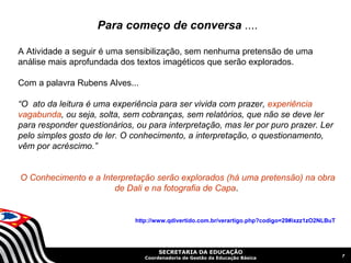 Para começo de conversa ....

A Atividade a seguir é uma sensibilização, sem nenhuma pretensão de uma
análise mais aprofundada dos textos imagéticos que serão explorados.

Com a palavra Rubens Alves...

“O ato da leitura é uma experiência para ser vivida com prazer, experiência
vagabunda, ou seja, solta, sem cobranças, sem relatórios, que não se deve ler
para responder questionários, ou para interpretação, mas ler por puro prazer. Ler
pelo simples gosto de ler. O conhecimento, a interpretação, o questionamento,
vêm por acréscimo.”


O Conhecimento e a Interpretação serão explorados (há uma pretensão) na obra
                      de Dali e na fotografia de Capa.


                              http://www.qdivertido.com.br/verartigo.php?codigo=29#ixzz1zO2NLBuT




                                      SECRETARIA DA EDUCAÇÃO
                                                                                                   7
                                 Coordenadoria de Gestão da Educação Básica
 