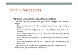 printf() - Marcadores
• %[Flags][Largura].[Precisão][Tamanho]Tipo
• Tamanho (Opcional): Um caracter que modifica o campo Tipo que vem a
seguir.
• Se for um h antes de um tipo d, i, o, x, X ou u especifica que o argumento é de
tipo short.
• Se for um l antes de um tipo d, i, o, x, X ou u especifica que o argumento é de
tipo long.
• Se for um ll antes de um tipo d, i, o, x, X ou u especifica que o argumento é de
tipo long long (64 bits).
• Se for um l antes de um tipo e, E, f, g, G especifica que o argumento é de tipo
double.
• Se for um L antes de um tipo e, E, f, g, G especifica que o argumento é de tipo
long double.
• Tipo (Obrigatório): O ítem mais importante desta lista. Uma letra que
especifica o tipo da variável a ser impressa.
 