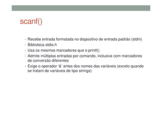 scanf()
• Recebe entrada formatada no dispositivo de entrada padrão (stdin)
• Biblioteca stdio.h
• Usa os mesmos marcadores que o printf()
• Admite múltiplas entradas por comando, inclusive com marcadores
de conversão diferentes
• Exige o operador ‘&’ antes dos nomes das variáveis (exceto quando
se tratam de variáveis de tipo strings)
 