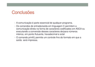Conclusões
• A comunicação é parte essencial de qualquer programa.
• Os comandos de entrada/saída em linguagem C permitem a
comunicação direta na forma de caracteres codificados em ASCII ou
executando a conversão desses caracteres de/para números
inteiros, em ponto flutuante, hexadecimal e octal
• O comando printf() permite um controle fino do formato em que a
saída será impressa.
 