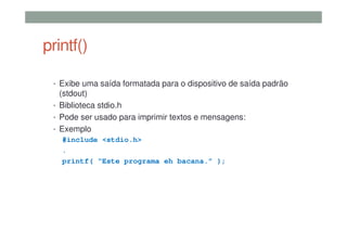 printf()
• Exibe uma saída formatada para o dispositivo de saída padrão
(stdout)
• Biblioteca stdio.h
• Pode ser usado para imprimir textos e mensagens:
• Exemplo
#include <stdio.h>
.
printf( “Este programa eh bacana.” );
 