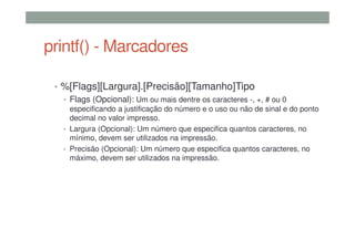 printf() - Marcadores
• %[Flags][Largura].[Precisão][Tamanho]Tipo
• Flags (Opcional): Um ou mais dentre os caracteres -, +, # ou 0
especificando a justificação do número e o uso ou não de sinal e do ponto
decimal no valor impresso.
• Largura (Opcional): Um número que especifica quantos caracteres, no
mínimo, devem ser utilizados na impressão.
• Precisão (Opcional): Um número que especifica quantos caracteres, no
máximo, devem ser utilizados na impressão.
 