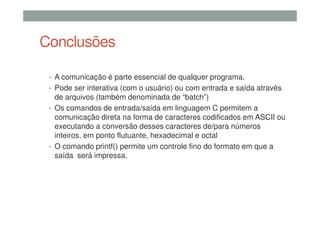 Conclusões
• A comunicação é parte essencial de qualquer programa.
• Pode ser interativa (com o usuário) ou com entrada e saída através
de arquivos (também denominada de “batch”)
• Os comandos de entrada/saída em linguagem C permitem a
comunicação direta na forma de caracteres codificados em ASCII ou
executando a conversão desses caracteres de/para números
inteiros, em ponto flutuante, hexadecimal e octal
• O comando printf() permite um controle fino do formato em que a
saída será impressa.
 