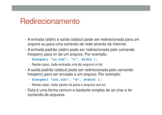 Redirecionamento
• A entrada (stdin) e saída (stdout) pode ser redirecionada para um
arquivo ou para uma conexão de rede através da Internet.
• A entrada padrão (stdin) pode ser redirecionada pelo comando
freopen() para vir de um arquivo. Por exemplo:
• freopen( "in.txt", "r", stdin );
• Neste caso, toda entrada virá do arquivo in.txt
• A saída padrão (stdout) pode ser redirecionada pelo comando
freopen() para ser enviada a um arquivo. Por exemplo:
• freopen( "out.txt", "w", stdout );
• Neste caso, toda saída irá para o arquivo out.txt
• Esta é uma forma comum e bastante simples de se criar e ler
conteúdo de arquivos.
 