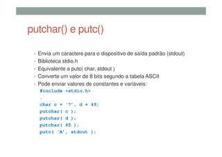 putchar() e putc()
• Envia um caractere para o dispositivo de saída padrão (stdout)
• Biblioteca stdio.h
• Equivalente a putc( char, stdout )
• Converte um valor de 8 bits segundo a tabela ASCII
• Pode enviar valores de constantes e variáveis:
#include <stdio.h>
.
char c = ‘?’, d = 49;
putchar( c );
putchar( d );
putchar( 65 );
putc( ‘A’, stdout );
 