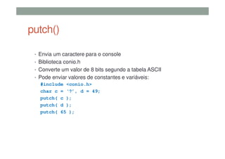 putch()
• Envia um caractere para o console
• Biblioteca conio.h
• Converte um valor de 8 bits segundo a tabela ASCII
• Pode enviar valores de constantes e variáveis:
#include <conio.h>
char c = ‘?’, d = 49;
putch( c );
putch( d );
putch( 65 );
 