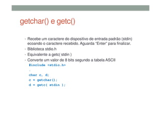 getchar() e getc()
• Recebe um caractere do dispositivo de entrada padrão (stdin)
ecoando o caractere recebido. Aguarda “Enter” para finalizar.
• Biblioteca stdio.h
• Equivalente a getc( stdin )
• Converte um valor de 8 bits segundo a tabela ASCII
#include <stdio.h>
.
char c, d;
c = getchar();
d = getc( stdin );
 