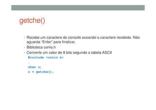 getche()
• Recebe um caractere do console ecoando o caractere recebido. Não
aguarda “Enter” para finalizar.
• Biblioteca conio.h
• Converte um valor de 8 bits segundo a tabela ASCII
#include <conio.h>
.
char c;
c = getche();
 