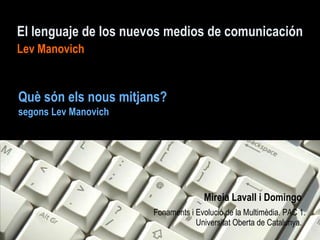 El lenguaje de los nuevos medios de comunicación
Lev Manovich


Què són els nous mitjans?
segons Lev Manovich




                                    Mireia Lavall i Domingo
                      Fonaments i Evolució de la Multimèdia. PAC 1.
                                  Universitat Oberta de Catalunya.
 