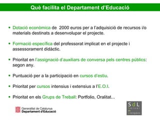 Dotació econòmica  de  2000 euros per a l’adquisició de recursos i/o materials destinats a desenvolupar el projecte.  Formació específica  del professorat implicat en el projecte i assessorament didàctic. Prioritat en  l’assignació d’auxiliars de conversa pels centres públics : segon any. Puntuació per a la participació en  cursos d’estiu . Prioritat per  cursos  intensius i extensius a l’ E.O.I . Prioritat en els  Grups de Treball : Portfolio, Oralitat... Què  facilita el Departament d’Educació 