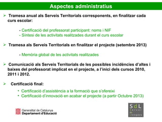 Tramesa anual als Serveis Territorials corresponents, en finalitzar cada  curs escolar: -  Certificació del professorat participant: noms i NIF - Síntesi de les activitats realitzades durant el curs escolar Tramesa als Serveis Territorials en finalitzar el projecte (setembre 2013) -  Memòria global de les activitats realitzades Comunicació als Serveis Territorials de les possibles incidències d’altes i  baixes del professorat implicat en el projecte, a l’inici dels cursos 2010,  2011 i 2012. Certificació final: Certificació d’assistència a la formació que s’ofereixi Certificació d’innovació en acabar el projecte (a partir Octubre 2013) ‏ Aspectes administratius 