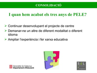 CONSOLIDACIÓ I quan hem acabat els tres anys de PELE? Continuar desenvolupant el projecte de centre Demanar-ne un altre de diferent modalitat o diferent idioma Ampliar l’experiència i fer xarxa educativa 