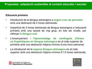 Propostes: adaptació sostenible al context educatiu i escolar Educació primària Introducció de la llengua estrangera a  segon curs de parvulari  amb una dedicació de 2 hores setmanals. Impartició de 3 hores setmanals de llengua estrangera a l’educació primària  amb  una  sessió  de  mig  grup,  en  tots  els  nivells,  per reforçar  la llengua oral . L'ensenyament  i  l'aprenentatge  de  continguts  d'àrees  no lingüístiques en llengua estrangera  en el cicle superior de  primària  amb una dedicació mitjana mínima d’una hora setmanal.   La introducció de la  segona llengua estrangera  en el cicle superior amb una dedicació mitjana mínima d‘1,5 hores  setmanals. 