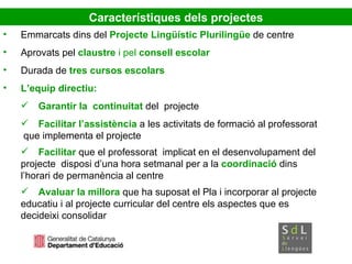 Emmarcats dins del  Projecte Lingüístic   Plurilingüe  de centre Aprovats pel  claustre  i pel  consell escolar Durada de  tres cursos escolars L’equip directiu:  Garantir la   continuitat  del  projecte  Facilitar l’assistència  a les activitats de formació al professorat  que implementa el projecte Facilitar  que el professorat  implicat en el desenvolupament del  projecte  disposi d’una hora setmanal per a la  coordinació  dins  l’horari de permanència al centre Avaluar la millora  que ha suposat el Pla i incorporar al projecte  educatiu i al projecte curricular del centre els aspectes que es  decideixi consolidar Característiques dels projectes 