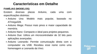 Características em Detalhe
FAMÍLIAS (MODELOS)
Existem diversas placas Arduino, cada uma com
especificações distintas:
Arduino Uno: Modelo mais popular, baseado no
ATmega328.
Arduino Mega: Possui mais pinos e maior capacidade de
memória.
Arduino Nano: Compacto e ideal para projetos pequenos.
Arduino Due: Utiliza um microcontrolador de 32 bits para
aplicações avançadas.
Arduino Leonardo: Permite comunicação direta com o
computador via USB. Recebeu esse nome como uma
homenagem a Leonardo da Vinci.
 