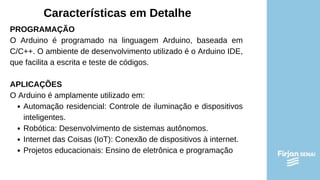 Características em Detalhe
PROGRAMAÇÃO
O Arduino é programado na linguagem Arduino, baseada em
C/C++. O ambiente de desenvolvimento utilizado é o Arduino IDE,
que facilita a escrita e teste de códigos.
APLICAÇÕES
O Arduino é amplamente utilizado em:
Automação residencial: Controle de iluminação e dispositivos
inteligentes.
Robótica: Desenvolvimento de sistemas autônomos.
Internet das Coisas (IoT): Conexão de dispositivos à internet.
Projetos educacionais: Ensino de eletrônica e programação
 