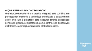 O QUE É UM MICROCONTROLADOR?
Um microcontrolador é um circuito integrado que combina um
processador, memória e periféricos de entrada e saída em um
único chip. Ele é projetado para executar tarefas específicas
dentro de sistemas embarcados, como controle de dispositivos
eletrônicos, automação industrial e eletrodomésticos.
 