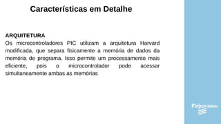 Características em Detalhe
ARQUITETURA
Os microcontroladores PIC utilizam a arquitetura Harvard
modificada, que separa fisicamente a memória de dados da
memória de programa. Isso permite um processamento mais
eficiente, pois o microcontrolador pode acessar
simultaneamente ambas as memórias
 