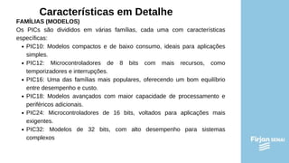 Características em Detalhe
FAMÍLIAS (MODELOS)
Os PICs são divididos em várias famílias, cada uma com características
específicas:
PIC10: Modelos compactos e de baixo consumo, ideais para aplicações
simples.
PIC12: Microcontroladores de 8 bits com mais recursos, como
temporizadores e interrupções.
PIC16: Uma das famílias mais populares, oferecendo um bom equilíbrio
entre desempenho e custo.
PIC18: Modelos avançados com maior capacidade de processamento e
periféricos adicionais.
PIC24: Microcontroladores de 16 bits, voltados para aplicações mais
exigentes.
PIC32: Modelos de 32 bits, com alto desempenho para sistemas
complexos
 