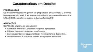 Características em Detalhe
PROGRAMAÇÃO
Os microcontroladores PIC podem ser programados em Assembly, C e outras
linguagens de alto nível. A ferramenta mais utilizada para desenvolvimento é o
MPLAB X IDE, que oferece suporte a diversas famílias PIC
APLICAÇÕES
Os PICs são amplamente utilizados em:
Automação industrial: Controle de máquinas e processos.
Robótica: Sistemas inteligentes e autônomos.
Dispositivos médicos: Equipamentos de monitoramento e diagnóstico.
Eletrodomésticos: Controle de funções em aparelhos eletrônicos
 