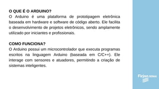 O QUE É O ARDUINO?
O Arduino é uma plataforma de prototipagem eletrônica
baseada em hardware e software de código aberto. Ele facilita
o desenvolvimento de projetos eletrônicos, sendo amplamente
utilizado por iniciantes e profissionais.
COMO FUNCIONA?
O Arduino possui um microcontrolador que executa programas
escritos na linguagem Arduino (baseada em C/C++). Ele
interage com sensores e atuadores, permitindo a criação de
sistemas inteligentes.
 