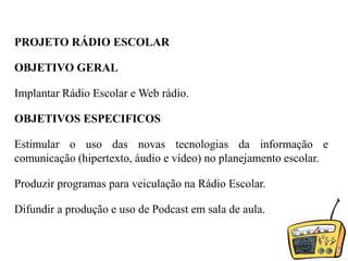 PROJETO RÁDIO ESCOLAROBJETIVO GERALImplantar Rádio Escolar e Web rádio.OBJETIVOS ESPECIFICOSEstimular o uso das novas tecnologias da informação e comunicação (hipertexto, áudio e vídeo) no planejamento escolar.Produzir programas para veiculação na Rádio Escolar.Difundir a produção e uso de Podcast em sala de aula.