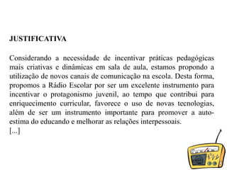 JUSTIFICATIVAConsiderando a necessidade de incentivar práticas pedagógicas mais criativas e dinâmicas em sala de aula, estamos propondo a utilização de novos canais de comunicação na escola. Desta forma, propomos a Rádio Escolar por ser um excelente instrumento para incentivar o protagonismo juvenil, ao tempo que contribui para enriquecimento curricular, favorece o uso de novas tecnologias, além de ser um instrumento importante para promover a auto-estima do educando e melhorar as relações interpessoais. [...]