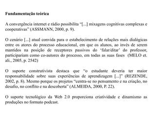Fundamentação teóricaA convergência internet e rádio possibilita “[...] mixagens cognitivas complexas e cooperativas” (ASSMANN, 2000, p. 9).O cenário [...] atual convida para o estabelecimento de relações mais dialógicas entre os atores do processo educacional, em que os alunos, ao invés de serem mantidos na posição de receptores passivos do ‘falar/ditar’ do professor, participariam como co-autores do processo, em todas as suas fases  (MELO et. ali., 2005, p. 2542) O suporte construtivista destaca que “o estudante deveria ter maior responsabilidade sobre suas experiências de aprendizagem [...]” (REZENDE, 2002, p. 8). Mesmo porque os projetos “centra-se no pensamento e na criação, no desafio, no conflito e na descoberta” (ALMEIDA, 2000, P. 22).  O suporte tecnológico da Web 2.0 proporciona criatividade e dinamismo as produções no formato podcast.