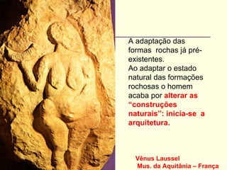 Vênus Laussel
Mus. da Aquitânia – França
A adaptação das
formas rochas já pré-
existentes.
Ao adaptar o estado
natural das formações
rochosas o homem
acaba por alterar as
“construções
naturais”: inicía-se a
arquitetura.
 